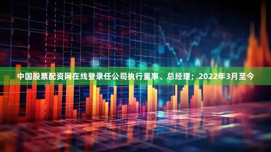 中国股票配资网在线登录任公司执行董事、总经理；2022年3月至今