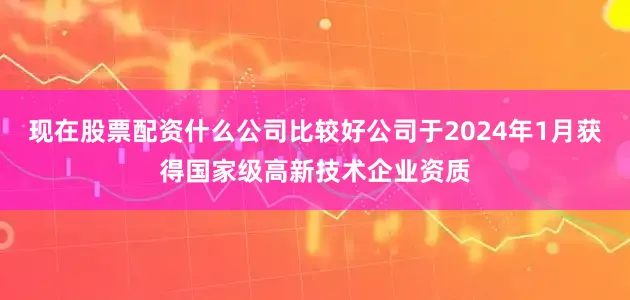 现在股票配资什么公司比较好公司于2024年1月获得国家级高新技术企业资质