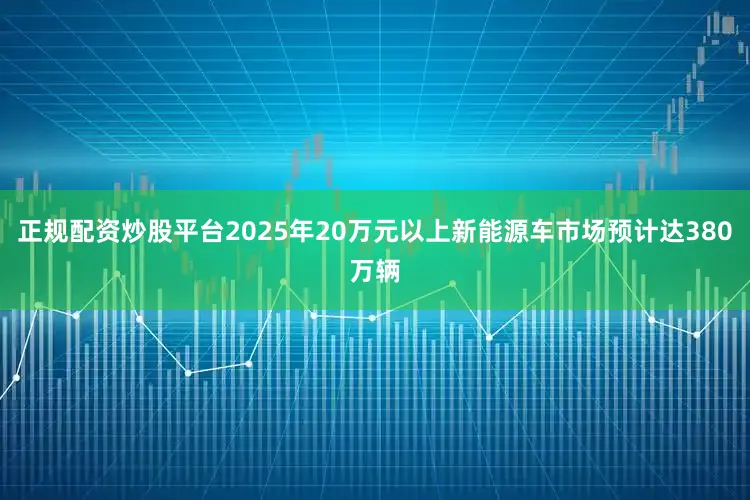 正规配资炒股平台2025年20万元以上新能源车市场预计达380万辆