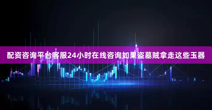 配资咨询平台客服24小时在线咨询如果盗墓贼拿走这些玉器