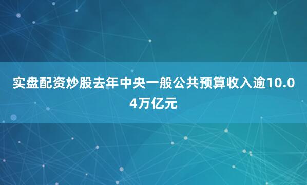 实盘配资炒股去年中央一般公共预算收入逾10.04万亿元