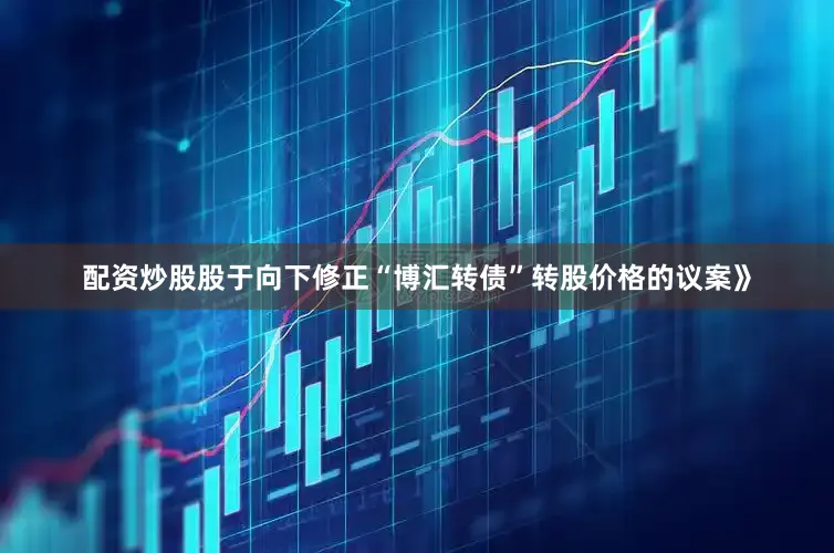 配资炒股股于向下修正“博汇转债”转股价格的议案》