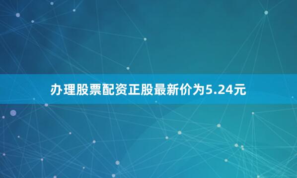 办理股票配资正股最新价为5.24元
